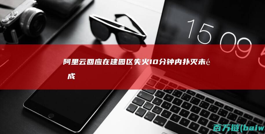 阿里云回应在建园区失火：10分钟内扑灭未造成损失-手机中国